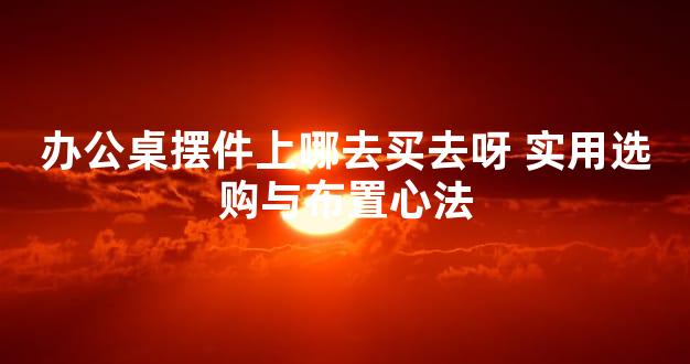 办公桌摆件上哪去买去呀 实用选购与布置心法